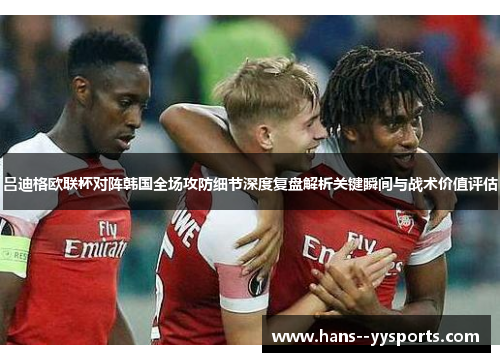 吕迪格欧联杯对阵韩国全场攻防细节深度复盘解析关键瞬间与战术价值评估