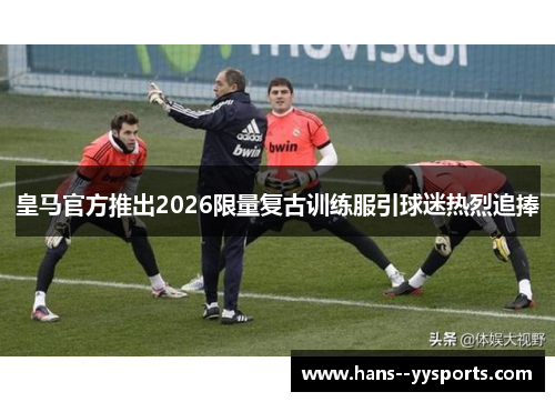 皇马官方推出2026限量复古训练服引球迷热烈追捧
